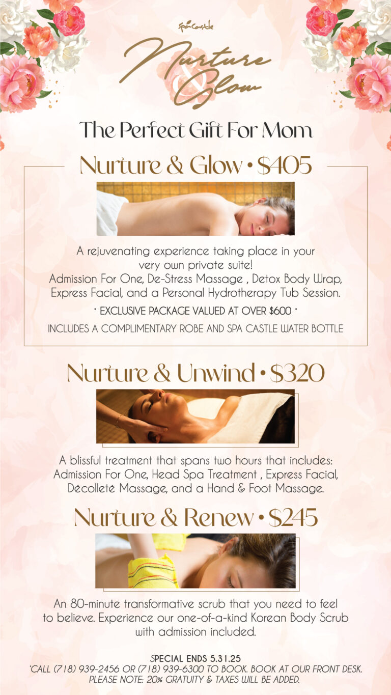 The Perfect Gift For Mom Starts May 1st. Nurture & Glow $405 A rejuvenating experience taking place in your very own private suite! Admission for one, De-Stress Massage, Detox Body Wrap, Express Facial, and a Personal Hydrotherapy Tub Session. Exclusive package valued at over $600 Includes a complimentary robe and Spa Castle water bottle. Nurture & Unwind $320 A blissful treatment that spans two hours that includes: Admission for one, Head Spa Treatment, Express Facial, Décolleté Massage, and a Hand & Foot Massage. Nurture & Renew $245 An 80-minute transformative scrub that you need to feel to believe. Experience our Korean Body Scrub with admission included. Special ends May 31st. Book at our front desk or call 718-939-6300 or 718-939-2456. 20% gratuity and taxes will be added.